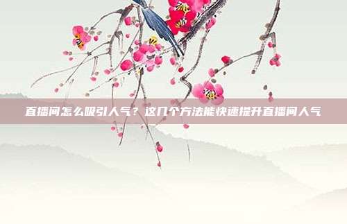 直播间怎么吸引人气?这几个方法能快速提升直播间人气