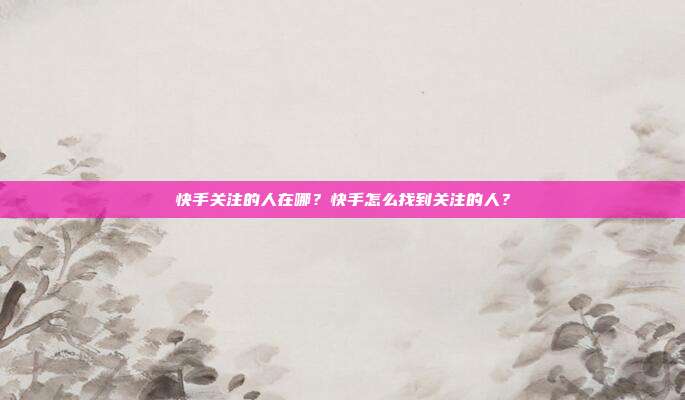 快手关注的人在哪?快手怎么找到关注的人?