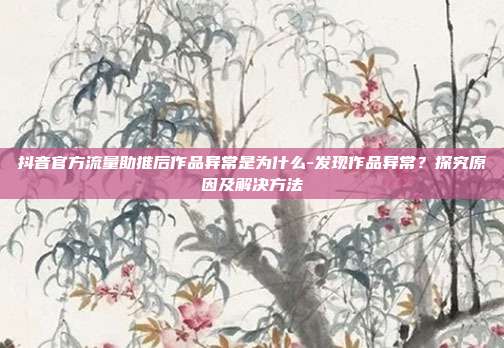 抖音官方流量助推后作品异常是为什么-发现作品异常？探究原因及解决方法