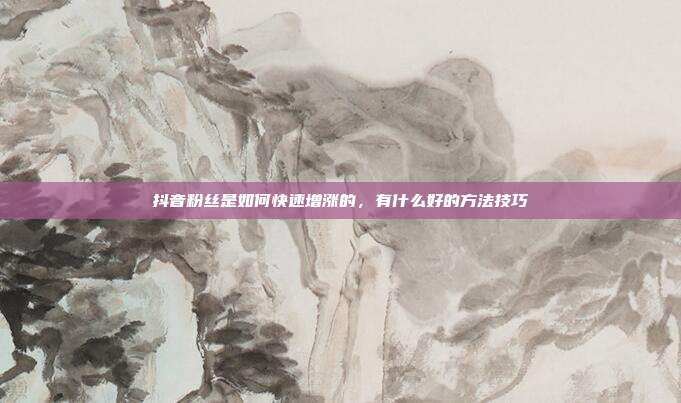 抖音粉丝是如何快速增涨的,有什么好的方法技巧