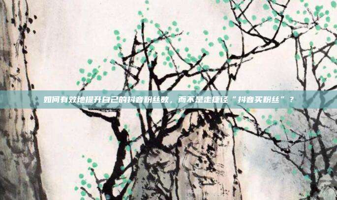 如何有效地提升自己的抖音粉丝数，而不是走捷径“抖音买粉丝”？