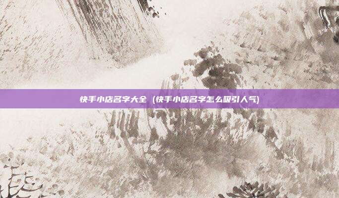 快手小店名字大全 (快手小店名字怎么吸引人气)