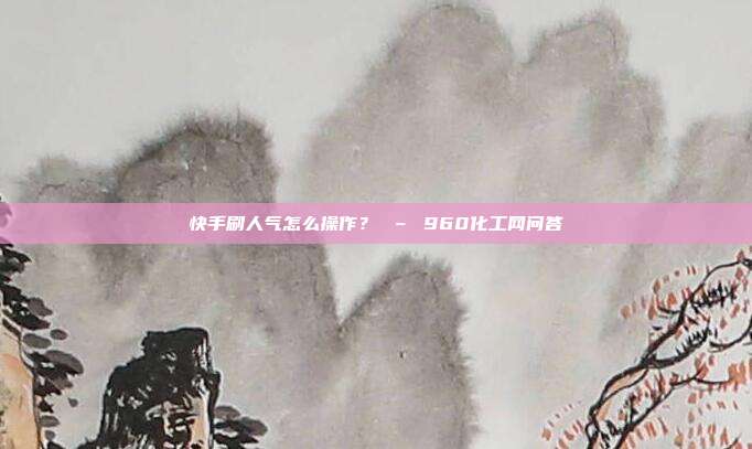 快手刷人气怎么操作？ – 960化工网问答