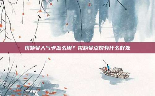 视频号人气卡怎么用？视频号点赞有什么好处