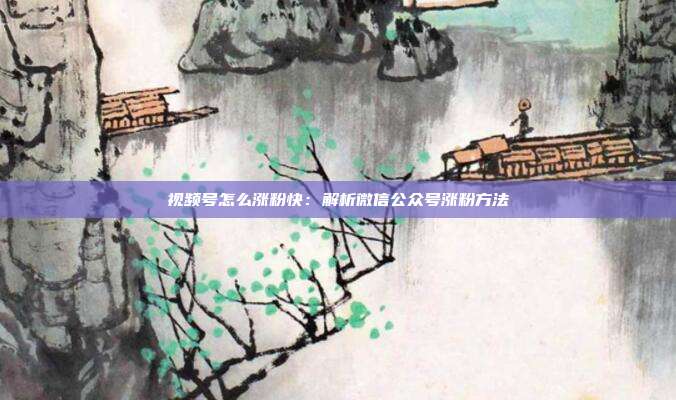 视频号怎么涨粉快：解析微信公众号涨粉方法