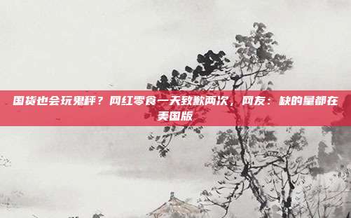 国货也会玩鬼秤?网红零食一天致歉两次,网友:缺的量都在美国版