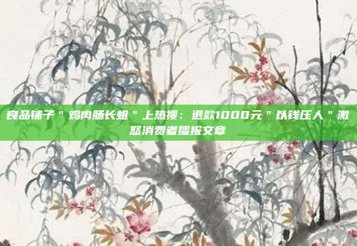 良品铺子"鸡肉肠长蛆"上热搜:退款1000元"以钱压人"激怒消费者播报文章