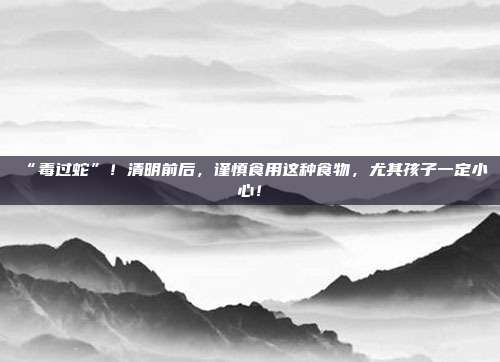 “毒过蛇”!清明前后,谨慎食用这种食物,尤其孩子一定小心!