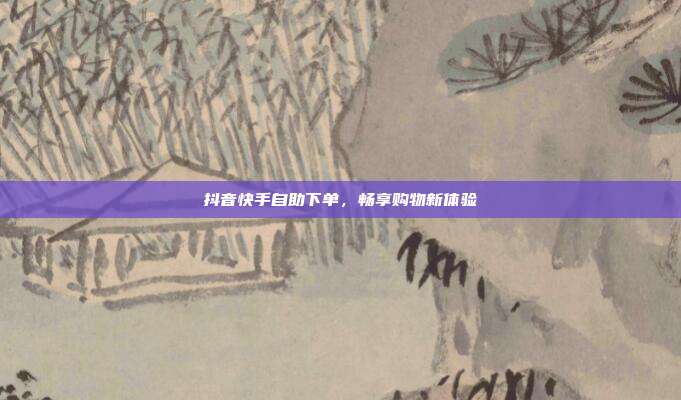 抖音快手自助下单,畅享购物新体验