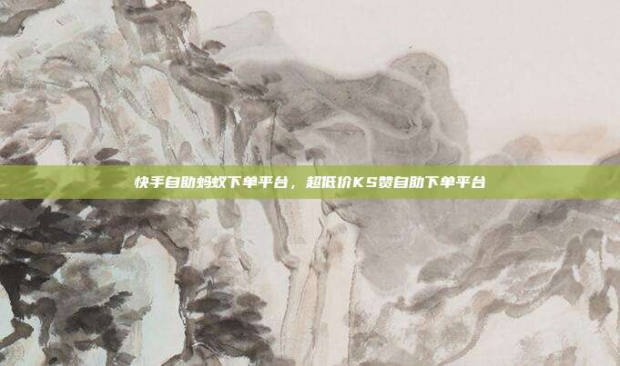 快手自助蚂蚁下单平台,超低价KS赞自助下单平台