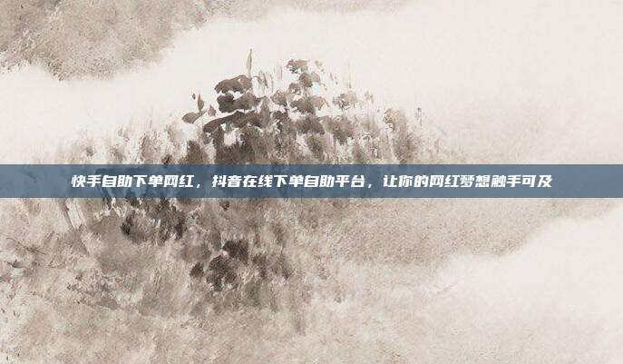 快手自助下单网红,抖音在线下单自助平台,让你的网红梦想触手可及