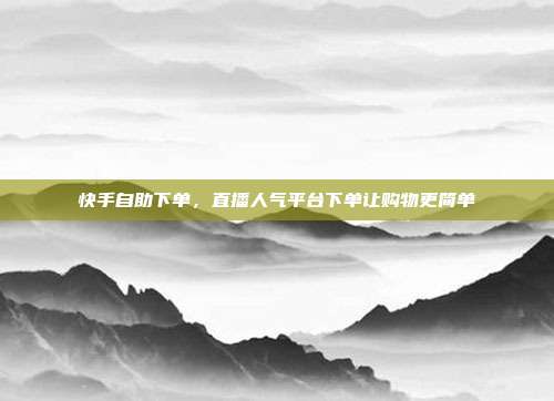 快手自助下单,直播人气平台下单让购物更简单