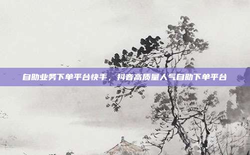 自助业务下单平台快手,抖音高质量人气自助下单平台