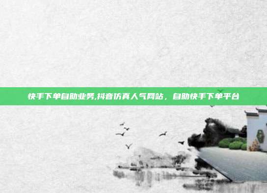 快手下单自助业务,抖音仿真人气网站，自助快手下单平台
