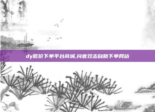 dy低价下单平台商城,抖音双击自助下单网站
