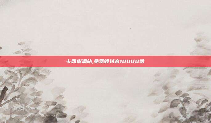 卡网货源站,免费领抖音10000赞