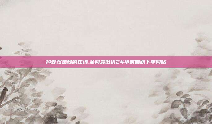 抖音双击秒刷在线,全网最低价24小时自助下单网站