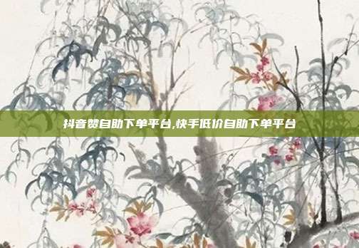 抖音赞自助下单平台,快手低价自助下单平台