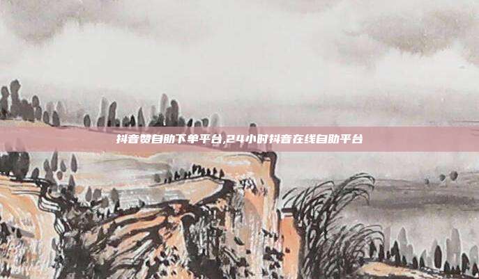 抖音赞自助下单平台,24小时抖音在线自助平台