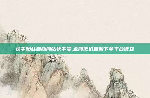 快手粉丝自助网站快手号,全网低价自助下单平台便宜