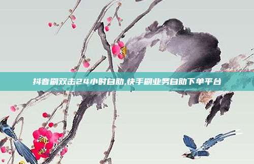 抖音刷双击24小时自助,快手刷业务自助下单平台