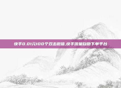 快手0.01元100个双击微信,快手流量自助下单平台