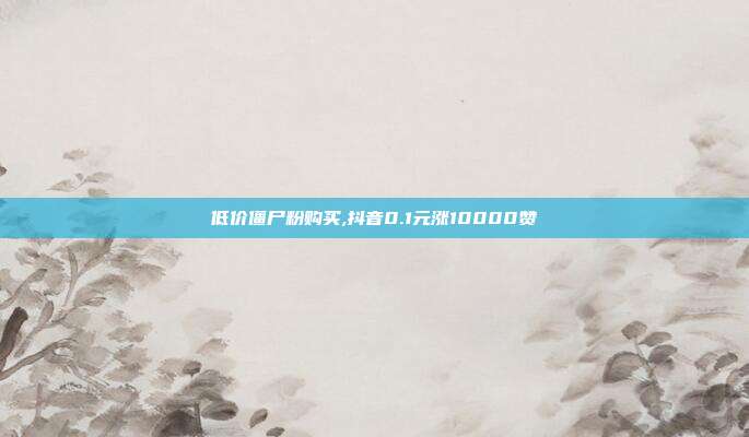 低价僵尸粉购买,抖音0.1元涨10000赞