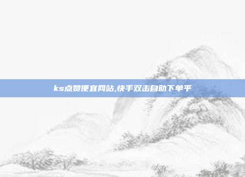 ks点赞便宜网站,快手双击自助下单平