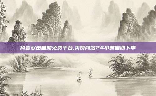 抖音双击自助免费平台,卖赞网站24小时自助下单