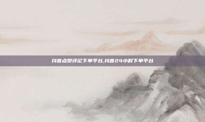 抖音点赞评论下单平台,抖音24小时下单平台