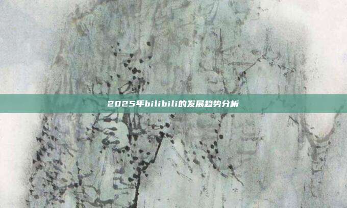 2025年bilibili的发展趋势分析
