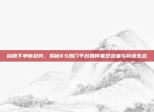 自助下单新趋势,揭秘KS热门平台如何重塑流量与商业生态