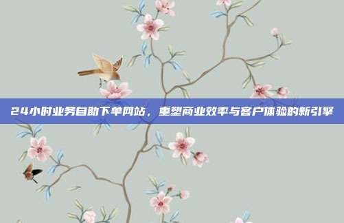24小时业务自助下单网站,重塑商业效率与客户体验的新引擎