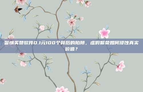 警惕买赞软件0.1元100个背后的陷阱,虚假繁荣如何侵蚀真实价值?