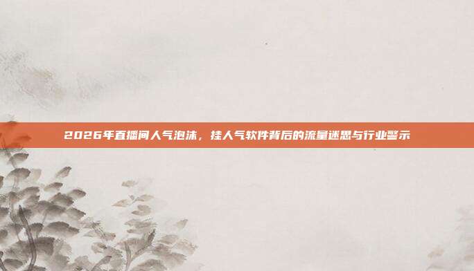 2026年直播间人气泡沫，挂人气软件背后的流量迷思与行业警示