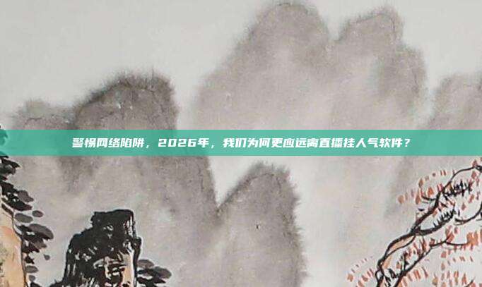 警惕网络陷阱，2026年，我们为何更应远离直播挂人气软件？