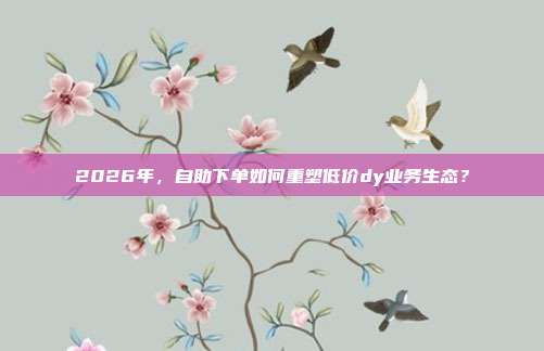 2026年，自助下单如何重塑低价dy业务生态？