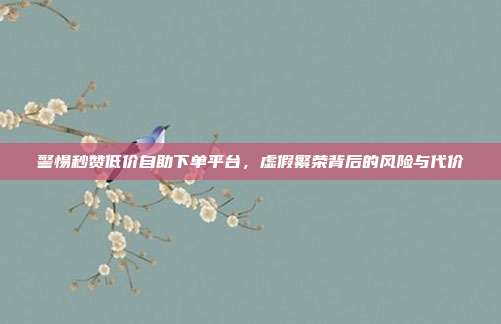 警惕秒赞低价自助下单平台，虚假繁荣背后的风险与代价