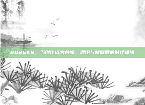2026KS，当创作成为共鸣，评论与赞背后的时代情绪