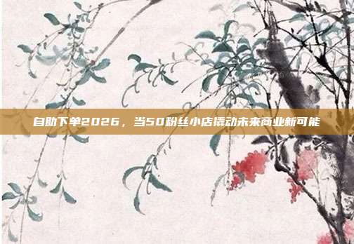 自助下单2026，当50粉丝小店撬动未来商业新可能