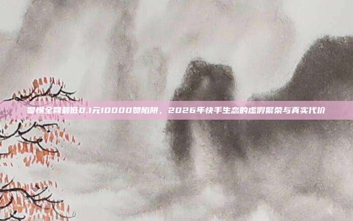 警惕全网最低0.1元10000赞陷阱,2026年快手生态的虚假繁荣与真实代价