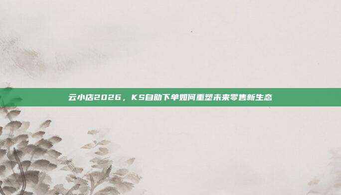 云小店2026,KS自助下单如何重塑未来零售新生态