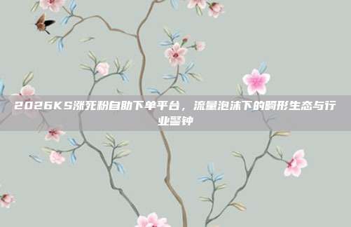 2026KS涨死粉自助下单平台，流量泡沫下的畸形生态与行业警钟