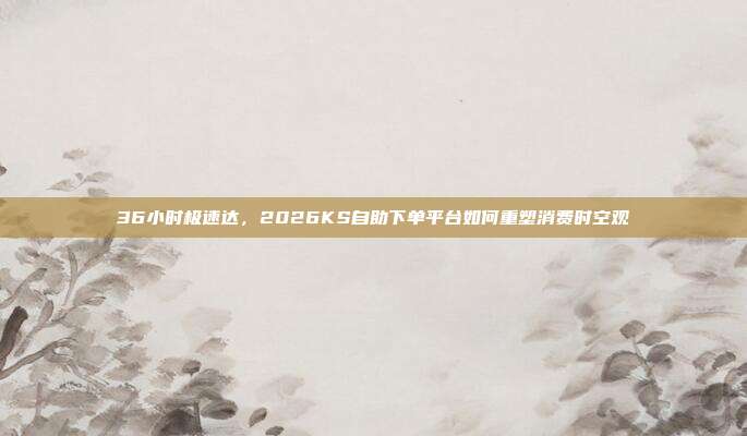 36小时极速达，2026KS自助下单平台如何重塑消费时空观