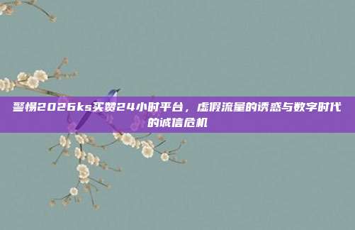 警惕2026ks买赞24小时平台，虚假流量的诱惑与数字时代的诚信危机