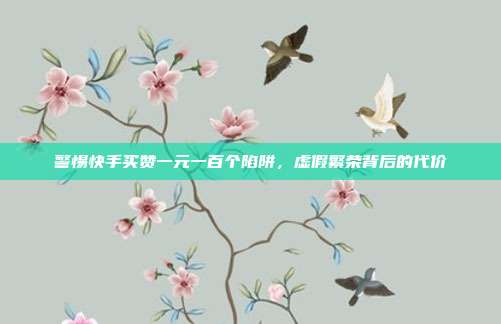 警惕快手买赞一元一百个陷阱,虚假繁荣背后的代价