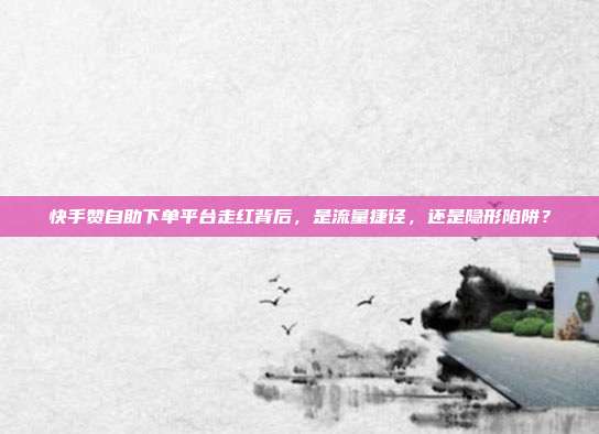 快手赞自助下单平台走红背后，是流量捷径，还是隐形陷阱？