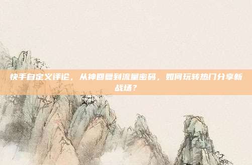 快手自定义评论，从神回复到流量密码，如何玩转热门分享新战场？