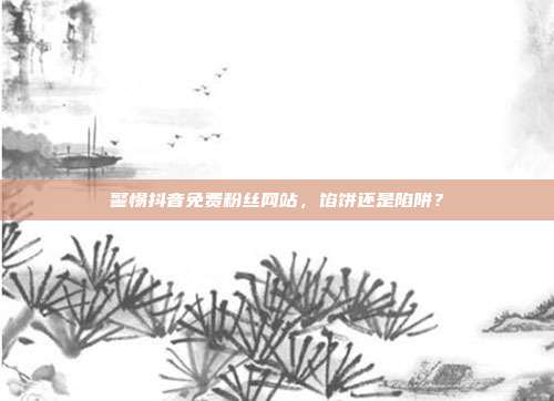 警惕抖音免费粉丝网站，馅饼还是陷阱？