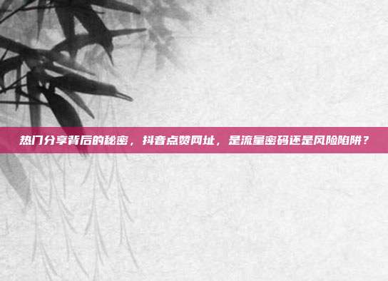 热门分享背后的秘密,抖音点赞网址,是流量密码还是风险陷阱?